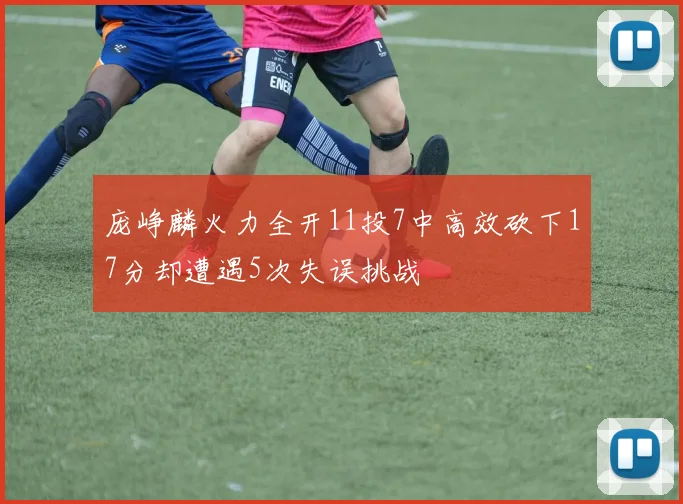 庞峥麟火力全开11投7中高效砍下17分却遭遇5次失误挑战