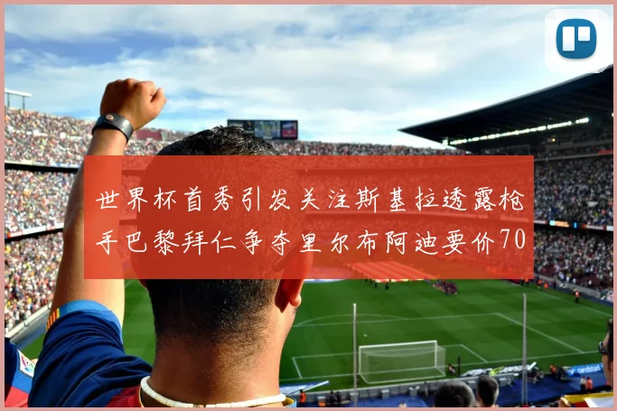 世界杯首秀引发关注斯基拉透露枪手巴黎拜仁争夺里尔布阿迪要价7000万欧