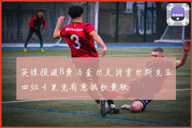 英媒报道B费马奎尔支持索尔斯克亚回归卡里克有意执教曼联