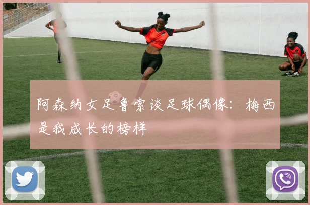 阿森纳女足鲁索谈足球偶像：梅西是我成长的榜样