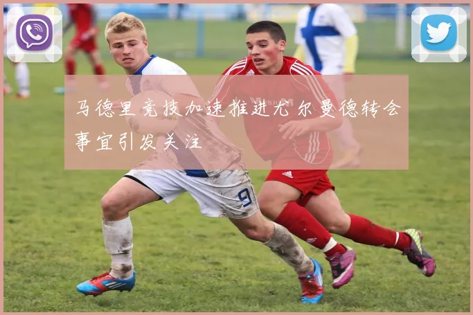 马德里竞技加速推进尤尔曼德转会事宜引发关注