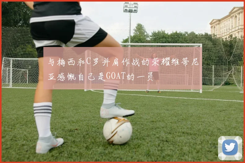 与梅西和C罗并肩作战的荣耀维蒂尼亚感慨自己是GOAT的一员