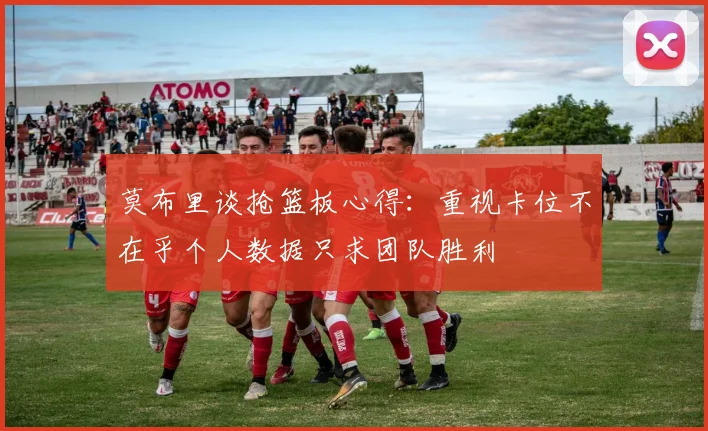 莫布里谈抢篮板心得：重视卡位不在乎个人数据只求团队胜利