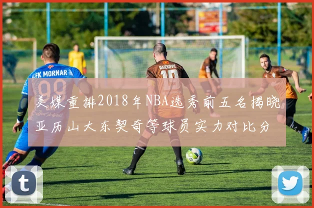 美媒重排2018年NBA选秀前五名揭晓亚历山大东契奇等球员实力对比分析