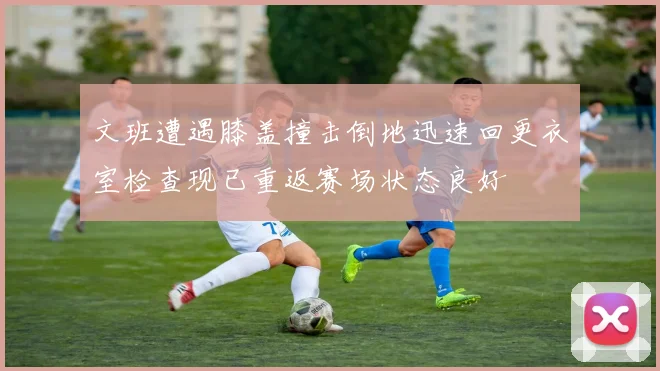 文班遭遇膝盖撞击倒地迅速回更衣室检查现已重返赛场状态良好