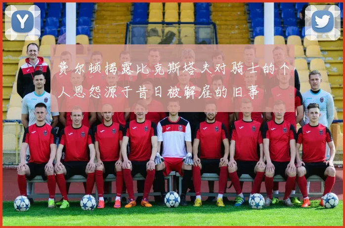 费尔顿揭露比克斯塔夫对骑士的个人恩怨源于昔日被解雇的旧事