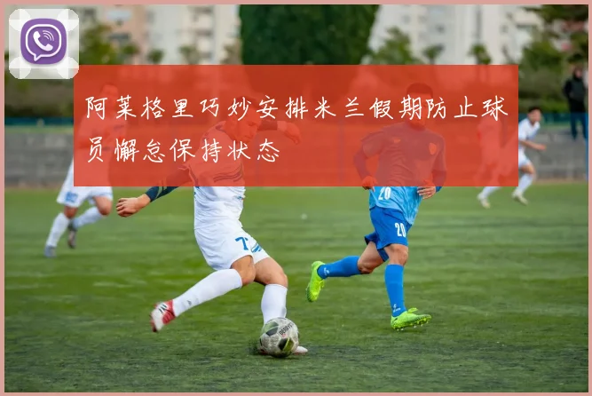 阿莱格里巧妙安排米兰假期防止球员懈怠保持状态