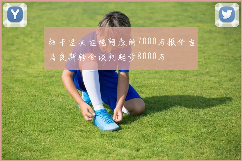 纽卡坚决拒绝阿森纳7000万报价吉马良斯转会谈判起步8000万