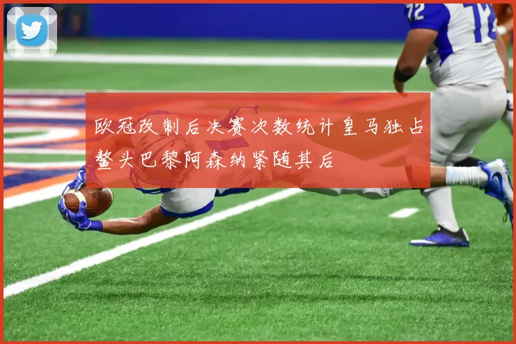 欧冠改制后决赛次数统计皇马独占鳌头巴黎阿森纳紧随其后