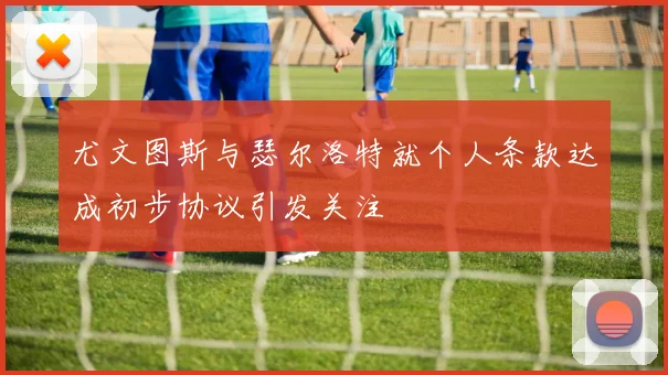 尤文图斯与瑟尔洛特就个人条款达成初步协议引发关注