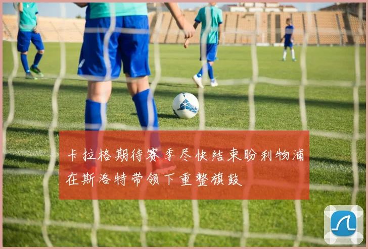 卡拉格期待赛季尽快结束盼利物浦在斯洛特带领下重整旗鼓