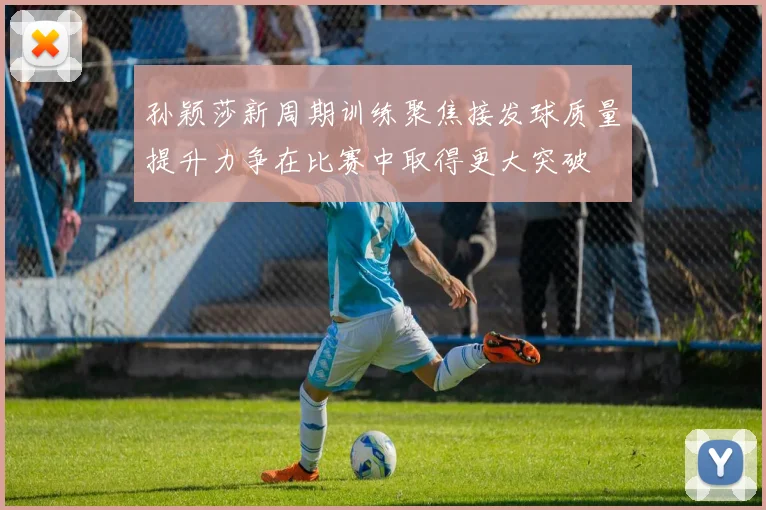 孙颖莎新周期训练聚焦接发球质量提升力争在比赛中取得更大突破