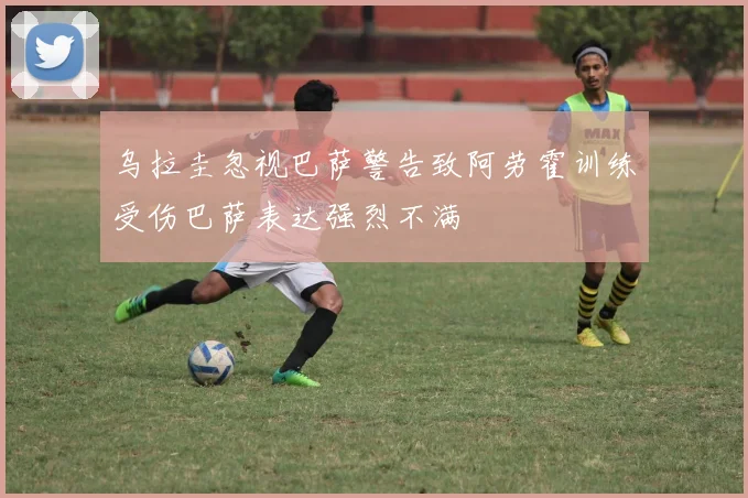 乌拉圭忽视巴萨警告致阿劳霍训练受伤巴萨表达强烈不满
