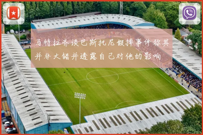 马特拉齐谈巴斯托尼假摔事件称其并非大错并透露自己对他的影响