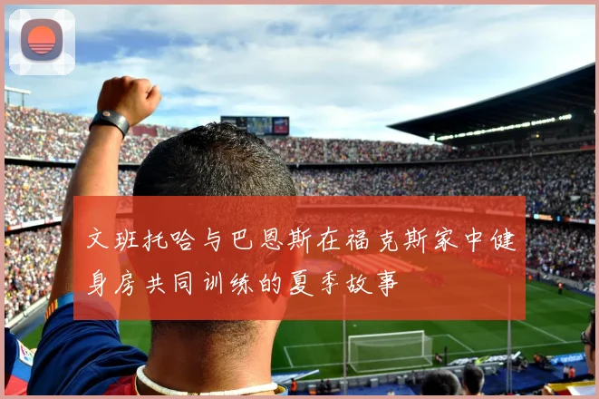 文班托哈与巴恩斯在福克斯家中健身房共同训练的夏季故事
