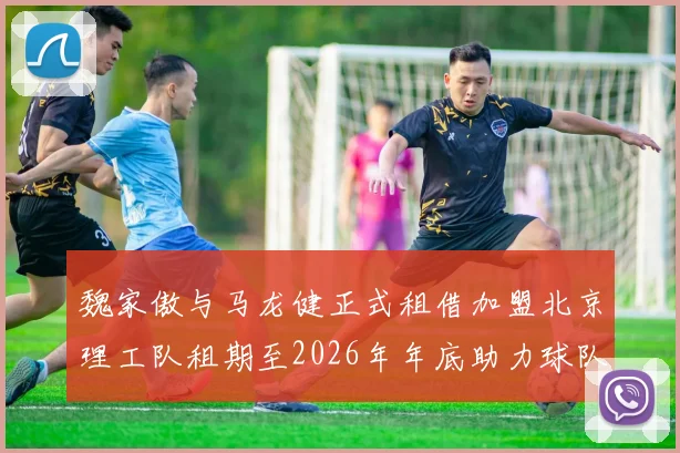 魏家傲与马龙健正式租借加盟北京理工队租期至2026年年底助力球队发展