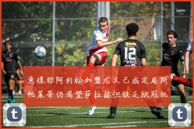 意媒称阿利松加盟尤文已成定局斯帕莱蒂仍渴望萨拉赫但缺乏欧冠机会