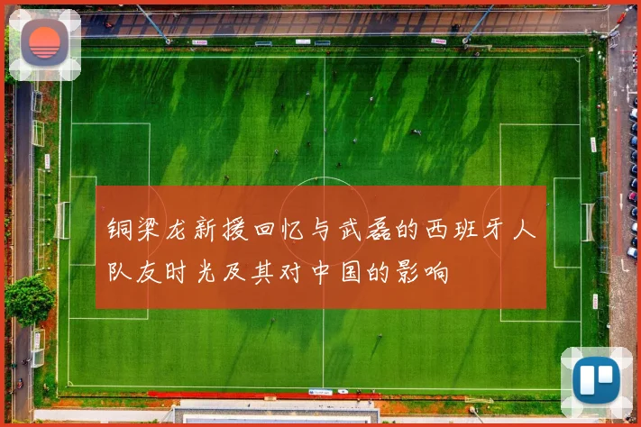 铜梁龙新援回忆与武磊的西班牙人队友时光及其对中国的影响
