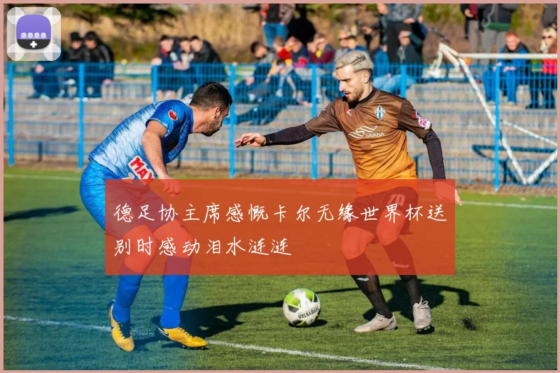 德足协主席感慨卡尔无缘世界杯送别时感动泪水涟涟