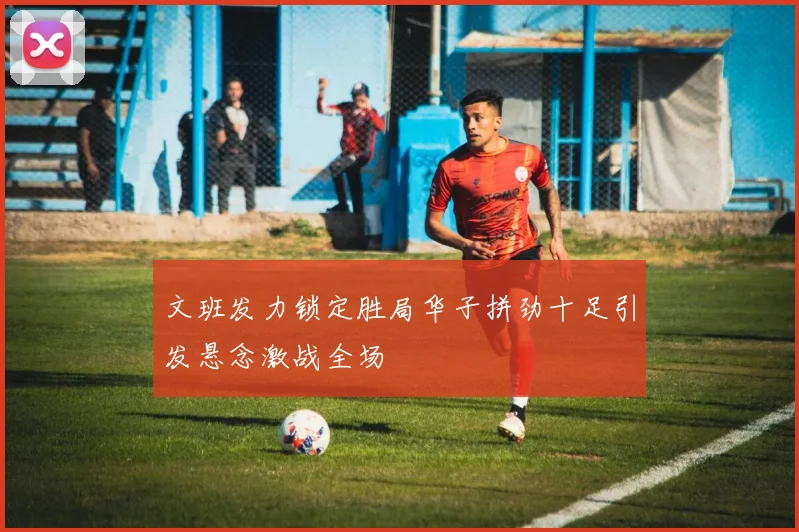 文班发力锁定胜局华子拼劲十足引发悬念激战全场