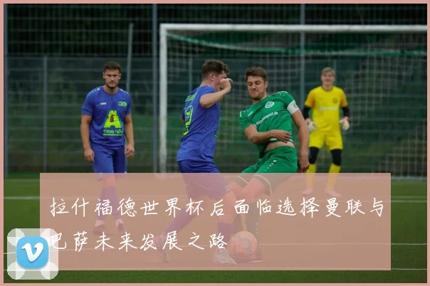 拉什福德世界杯后面临选择曼联与巴萨未来发展之路