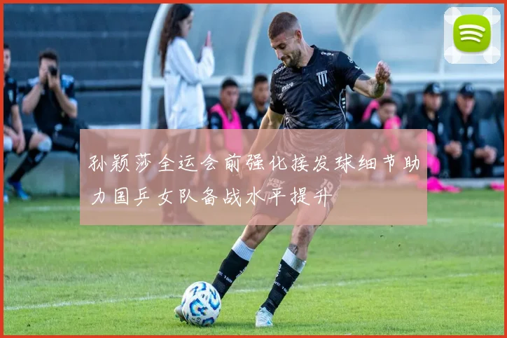 孙颖莎全运会前强化接发球细节助力国乒女队备战水平提升