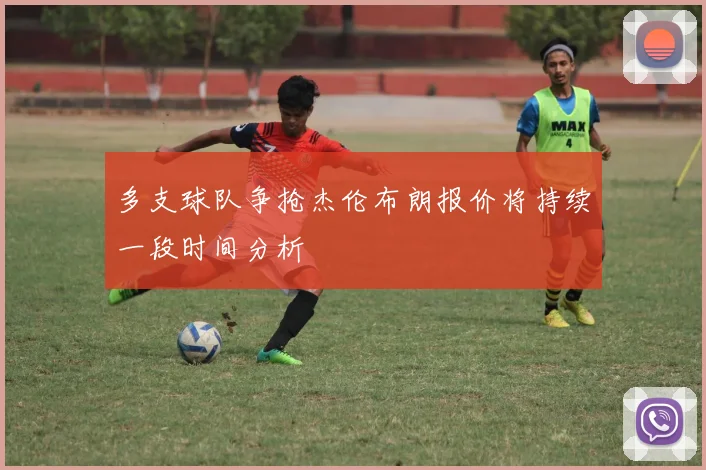 多支球队争抢杰伦布朗报价将持续一段时间分析