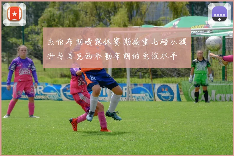 杰伦布朗透露休赛期减重七磅以提升与马克西和勒布朗的竞技水平