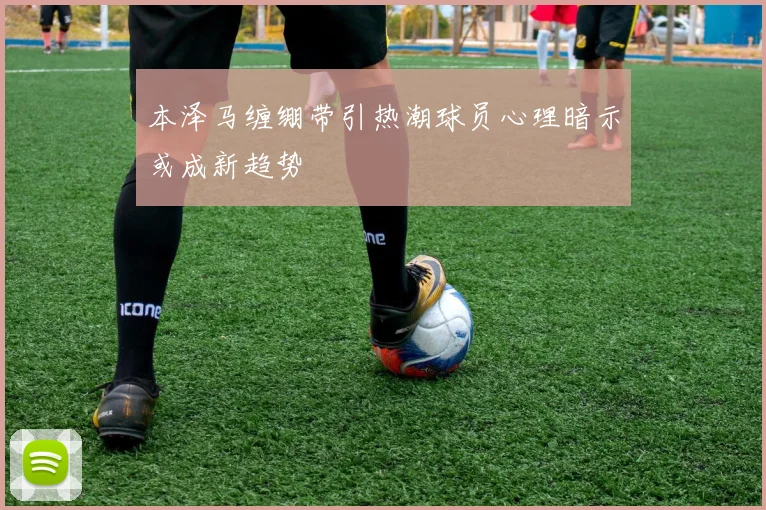本泽马缠绷带引热潮球员心理暗示或成新趋势