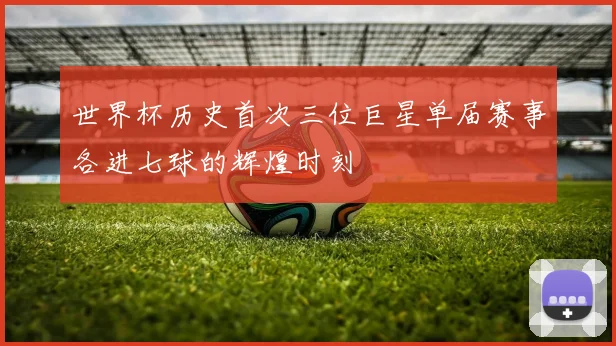 世界杯历史首次三位巨星单届赛事各进七球的辉煌时刻