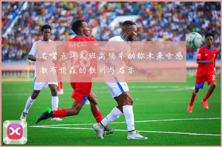 名嘴点评文班离场举动称未来会感激布伦森的教训与启示